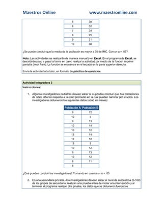 Maestros Online www.maestronline.com
5 30
6 32
7 34
8 25
9 31
10 38
¿Se puede concluir que la media de la población es mayor a 35 de IMC. Con un α = .05?
Nota: Las actividades se realizarán de manera manual y en Excel. En el programa de Excel, se
describirán paso a paso la forma en cómo realiza la actividad por medio de la función imprimir
pantalla (Impr Pant). La función se encuentra en el teclado en la parte superior derecha.
Envía la actividad a tu tutor, en formato de práctica de ejercicios.
Actividad integradora 3
Instrucciones:
1. Algunos investigadores pediatras desean saber si es posible concluir que dos poblaciones
de niños difieren respecto a la edad promedio en la cual pueden caminar por sí solos. Los
investigadores obtuvieron los siguientes datos (edad en meses)
Población A Población B
9 12
10 9
9 13
10 14
10 12
13 14
12 12
13 9
10 12
9 13
10 12
8 11
8
¿Qué pueden concluir los investigadores? Tomando en cuenta un α = .05
2. En una secundaria privada, dos investigadores desean saber el nivel de autoestima (0-100)
de los grupos de secundaria, realizan una prueba antes de iniciar una intervención y al
terminar el programa realizan otra prueba, los datos que se obtuvieron fueron los
 
