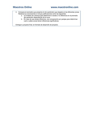 Maestros Online www.maestronline.com
4. Compara el promedio que presenta el otro parámetro que elegiste en las diferentes zonas.
Redacta tus conclusiones e incluye justificaciones como las siguientes:
a. Un Análisis de varianza para determinar si existe o no diferencia en el promedio
del parámetro dependiendo de la zona.
b. En caso de que exista diferencia, una comparación por parejas para determinar
cuál o cuáles zonas tienen diferencias significativas.
Entrega tu proyecto final, en formato de desarrollo de proyecto.
 