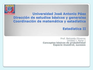 Universidad José Antonio Páez
Dirección de estudios básicos y generales
Coordinación de matemática y estadística

                                 Estadística II


                             Prof. Betzaida Oliveros
                                    Unidad I. Parte I
                Conceptos básicos de probabilidad
                       Espacio muestral, sucesos
 