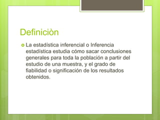 Definiciòn
 La estadística inferencial o Inferencia
estadística estudia cómo sacar conclusiones
generales para toda la población a partir del
estudio de una muestra, y el grado de
fiabilidad o significación de los resultados
obtenidos.
 
