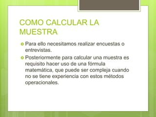 COMO CALCULAR LA
MUESTRA
 Para ello necesitamos realizar encuestas o
entrevistas.
 Posteriormente para calcular una muestra es
requisito hacer uso de una fórmula
matemática, que puede ser compleja cuando
no se tiene experiencia con estos métodos
operacionales.
 