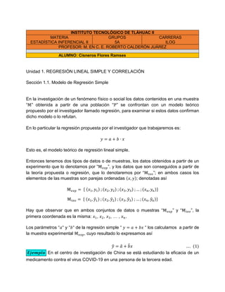 INSTITUTO TECNOLÓGICO DE TLÁHUAC II
MATERIA
ESTADÍSTICA INFERENCIAL II
GRUPOS
5A
CARRERAS
ILOG
PROFESOR: M. EN C. E. ROBERTO CALDERÓN JUÁREZ
ALUMNO: Cisneros Flores Ramses
Unidad 1. REGRESIÓN LINEAL SIMPLE Y CORRELACIÓN
Sección 1.1. Modelo de Regresión Simple
En la investigación de un fenómeno físico o social los datos contenidos en una muestra
“ ” obtenida a partir de una población “ ” se confrontan con un modelo teórico
propuesto por el investigador llamado regresión, para examinar si estos datos confirman
dicho modelo o lo refutan.
En lo particular la regresión propuesta por el investigador que trabajaremos es:
Esto es, el modelo teórico de regresión lineal simple.
Entonces tenemos dos tipos de datos o de muestras, los datos obtenidos a partir de un
experimento que lo denotamos por “ ”, y los datos que son conseguidos a partir de
la teoría propuesta o regresión, que lo denotaremos por “ ”; en ambos casos los
elementos de las muestras son parejas ordenadas ( ); denotadas así
{ ( ) ( ) ( ) ( )}
{ ( ̂ ) ( ̂ ) ( ̂ ) ( ̂ )}
Hay que observar que en ambos conjuntos de datos o muestras “ ” y “ ”, la
primera coordenada es la misma: , , , … , .
Los parámetros y de la regresión simple los calculamos a partir de
la muestra experimental , cuyo resultado lo expresamos así
̂ ̂ ̂ ( )
En el centro de investigación de China se está estudiando la eficacia de un
medicamento contra el virus COVID-19 en una persona de la tercera edad.
 