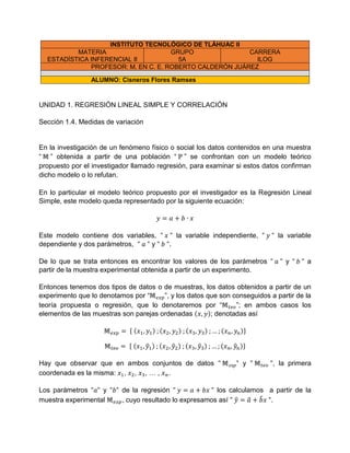 INSTITUTO TECNOLÓGICO DE TLÁHUAC II
MATERIA
ESTADÍSTICA INFERENCIAL II
GRUPO
5A
CARRERA
ILOG
PROFESOR: M. EN C. E. ROBERTO CALDERÓN JUÁREZ
ALUMNO: Cisneros Flores Ramses
UNIDAD 1. REGRESIÓN LINEAL SIMPLE Y CORRELACIÓN
Sección 1.4. Medidas de variación
En la investigación de un fenómeno físico o social los datos contenidos en una muestra
“ ” obtenida a partir de una población “ ” se confrontan con un modelo teórico
propuesto por el investigador llamado regresión, para examinar si estos datos confirman
dicho modelo o lo refutan.
En lo particular el modelo teórico propuesto por el investigador es la Regresión Lineal
Simple, este modelo queda representado por la siguiente ecuación:
Este modelo contiene dos variables, la variable independiente, la variable
dependiente y dos parámetros, y .
De lo que se trata entonces es encontrar los valores de los parámetros y a
partir de la muestra experimental obtenida a partir de un experimento.
Entonces tenemos dos tipos de datos o de muestras, los datos obtenidos a partir de un
experimento que lo denotamos por “ ”, y los datos que son conseguidos a partir de la
teoría propuesta o regresión, que lo denotaremos por “ ”; en ambos casos los
elementos de las muestras son parejas ordenadas ( ); denotadas así
{ ( ) ( ) ( ) ( )}
{ ( ̂ ) ( ̂ ) ( ̂ ) ( ̂ )}
Hay que observar que en ambos conjuntos de datos y , la primera
coordenada es la misma: , , , … , .
Los parámetros y de la regresión los calculamos a partir de la
muestra experimental , cuyo resultado lo expresamos así ̂ ̂ ̂ .
 