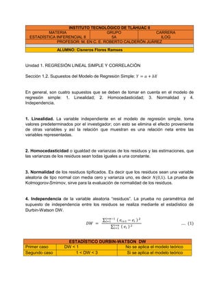 INSTITUTO TECNOLÓGICO DE TLÁHUAC II
MATERIA
ESTADÍSTICA INFERENCIAL II
GRUPO
5A
CARRERA
ILOG
PROFESOR: M. EN C. E. ROBERTO CALDERÓN JUÁREZ
ALUMNO: Cisneros Flores Ramses
Unidad 1. REGRESIÓN LINEAL SIMPLE Y CORRELACIÓN
Sección 1.2. Supuestos del Modelo de Regresión Simple:
En general, son cuatro supuestos que se deben de tomar en cuenta en el modelo de
regresión simple: 1. Linealidad; 2. Homocedasticidad; 3. Normalidad y 4.
Independencia.
1. Linealidad. La variable independiente en el modelo de regresión simple, toma
valores predeterminados por el investigador; con esto se elimina el efecto proveniente
de otras variables y así la relación que muestran es una relación neta entre las
variables representadas.
2. Homocedasticidad o igualdad de varianzas de los residuos y las estimaciones, que
las varianzas de los residuos sean todas iguales a una constante.
3. Normalidad de los residuos tipificados. Es decir que los residuos sean una variable
aleatoria de tipo normal con media cero y varianza uno, es decir . La prueba de
Kolmogorov-Smirnov, sirve para la evaluación de normalidad de los residuos.
4. Independencia de la variable aleatoria “residuos”. La prueba no paramétrica del
supuesto de independencia entre los residuos se realiza mediante el estadístico de
Durbin-Watson DW.
∑
∑
ESTADÍSTICO DURBIN-WATSON DW
Primer caso DW < 1 No se aplica el modelo teórico
Segundo caso 1 < DW < 3 Si se aplica el modelo teórico
 