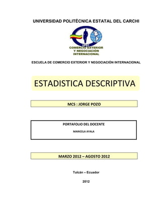 UNIVERSIDAD POLITÉCNICA ESTATAL DEL CARCHI




ESCUELA DE COMERCIO EXTERIOR Y NEGOCIACIÓN INTERNACIONAL




 ESTADISTICA DESCRIPTIVA

                  MCS : JORGE POZO



                PORTAFOLIO DEL DOCENTE
                     MARICELA AYALA




             MARZO 2012 – AGOSTO 2012


                     Tulcán – Ecuador

                           2012
 