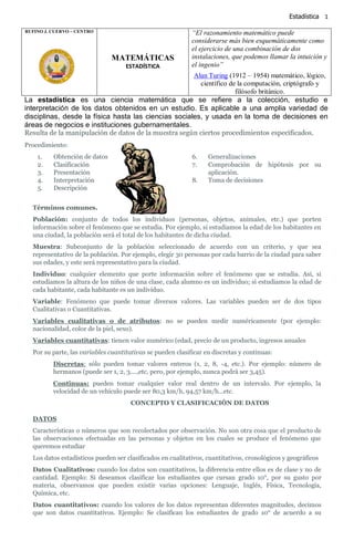 Estadística 1
La estadística es una ciencia matemática que se refiere a la colección, estudio e
interpretación de los datos obtenidos en un estudio. Es aplicable a una amplia variedad de
disciplinas, desde la física hasta las ciencias sociales, y usada en la toma de decisiones en
áreas de negocios e instituciones gubernamentales.
Resulta de la manipulación de datos de la muestra según ciertos procedimientos especificados.
Procedimiento:
1. Obtención de datos
2. Clasificación
3. Presentación
4. Interpretación
5. Descripción
6. Generalizaciones
7. Comprobación de hipótesis por su
aplicación.
8. Toma de decisiones
Términos comunes.
Población: conjunto de todos los individuos (personas, objetos, animales, etc.) que porten
información sobre el fenómeno que se estudia. Por ejemplo, si estudiamos la edad de los habitantes en
una ciudad, la población será el total de los habitantes de dicha ciudad.
Muestra: Subconjunto de la población seleccionado de acuerdo con un criterio, y que sea
representativo de la población. Por ejemplo, elegir 30 personas por cada barrio de la ciudad para saber
sus edades, y este será representativo para la ciudad.
Individuo: cualquier elemento que porte información sobre el fenómeno que se estudia. Así, si
estudiamos la altura de los niños de una clase, cada alumno es un individuo; si estudiamos la edad de
cada habitante, cada habitante es un individuo.
Variable: Fenómeno que puede tomar diversos valores. Las variables pueden ser de dos tipos
Cualitativas o Cuantitativas.
Variables cualitativas o de atributos: no se pueden medir numéricamente (por ejemplo:
nacionalidad, color de la piel, sexo).
Variables cuantitativas: tienen valor numérico (edad, precio de un producto, ingresos anuales
Por su parte, las variables cuantitativas se pueden clasificar en discretas y continuas:
Discretas: sólo pueden tomar valores enteros (1, 2, 8, -4, etc.). Por ejemplo: número de
hermanos (puede ser 1, 2, 3....,etc, pero, por ejemplo, nunca podrá ser 3,45).
Continuas: pueden tomar cualquier valor real dentro de un intervalo. Por ejemplo, la
velocidad de un vehículo puede ser 80,3 km/h, 94,57 km/h...etc.
CONCEPTO Y CLASIFICACIÓN DE DATOS
DATOS
Características o números que son recolectados por observación. No son otra cosa que el producto de
las observaciones efectuadas en las personas y objetos en los cuales se produce el fenómeno que
queremos estudiar
Los datos estadísticos pueden ser clasificados en cualitativos, cuantitativos, cronológicos y geográficos
Datos Cualitativos: cuando los datos son cuantitativos, la diferencia entre ellos es de clase y no de
cantidad. Ejemplo: Si deseamos clasificar los estudiantes que cursan grado 10°, por su gusto por
materia, observamos que pueden existir varias opciones: Lenguaje, Inglés, Física, Tecnología,
Química, etc.
Datos cuantitativos: cuando los valores de los datos representan diferentes magnitudes, decimos
que son datos cuantitativos. Ejemplo: Se clasifican los estudiantes de grado 10° de acuerdo a su
RUFINO J. CUERVO – CENTRO
MATEMÁTICAS
ESTADÍSTICA
“El razonamiento matemático puede
considerarse más bien esquemáticamente como
el ejercicio de una combinación de dos
instalaciones, que podemos llamar la intuición y
el ingenio”
Alan Turing (1912 – 1954) matemático, lógico,
científico de la computación, criptógrafo y
filósofo británico.
 