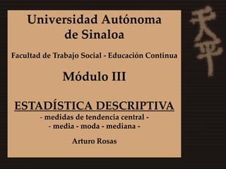 Universidad Autónoma
          de Sinaloa
Facultad de Trabajo Social - Educación Continua


              Módulo III

ESTADÍSTICA DESCRIPTIVA
        - medidas de tendencia central -
           - media - moda - mediana -

                 Arturo Rosas
 
