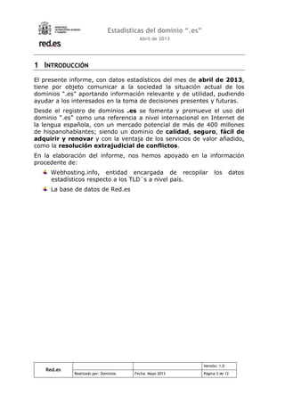 Red.es
Versión: 1.0
Realizado por: Dominios Fecha: Mayo 2013 Página 3 de 12
Estadísticas del dominio “.es”
Abril de 2013
1 INTRODUCCIÓN
El presente informe, con datos estadísticos del mes de abril de 2013,
tiene por objeto comunicar a la sociedad la situación actual de los
dominios “.es” aportando información relevante y de utilidad, pudiendo
ayudar a los interesados en la toma de decisiones presentes y futuras.
Desde el registro de dominios .es se fomenta y promueve el uso del
dominio “.es” como una referencia a nivel internacional en Internet de
la lengua española, con un mercado potencial de más de 400 millones
de hispanohablantes; siendo un dominio de calidad, seguro, fácil de
adquirir y renovar y con la ventaja de los servicios de valor añadido,
como la resolución extrajudicial de conflictos.
En la elaboración del informe, nos hemos apoyado en la información
procedente de:
Webhosting.info, entidad encargada de recopilar los datos
estadísticos respecto a los TLD´s a nivel país.
La base de datos de Red.es
 