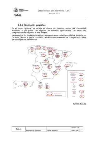 Red.es
Versión: 1.0
Realizado por: Dominios Fecha: Mayo 2013 Página 9 de 12
Estadísticas del dominio “.es”
Abril de 2013
2.2.4 Distribución geográfica
En el mapa siguiente, se refleja el número de dominios activos por Comunidad
Autónoma y por países con registros de dominios significativos. Los datos son
comparativos con respecto al mes anterior.
La concentración de dominios activos, las encontramos en la Comunidad de Madrid y en
Cataluña, debido a que la población y el desarrollo económico de la región son claves
para la captación de dominios.
Fuente: Red.es
 