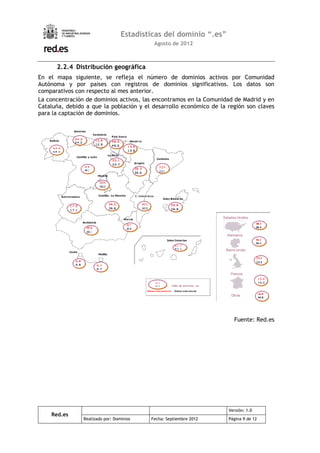 Estadísticas del dominio “.es”
                                           Agosto de 2012



      2.2.4 Distribución geográfica
En el mapa siguiente, se refleja el número de dominios activos por Comunidad
Autónoma y por países con registros de dominios significativos. Los datos son
comparativos con respecto al mes anterior.
La concentración de dominios activos, las encontramos en la Comunidad de Madrid y en
Cataluña, debido a que la población y el desarrollo económico de la región son claves
para la captación de dominios.




                                                                      Fuente: Red.es




                                                                    Versión: 1.0
    Red.es
                Realizado por: Dominios   Fecha: Septiembre 2012    Página 9 de 12
 