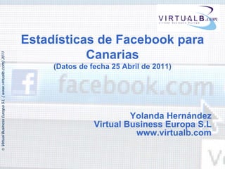 Estadísticas de Facebook para
                                                                     Canarias
© Virtual Business Europa S.L. ( www.virtualb.com) 2011




                                                               (Datos de fecha 25 Abril de 2011)




                                                                                   Yolanda Hernández
                                                                          Virtual Business Europa S.L
                                                                                    www.virtualb.com
 