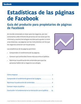 Estadísticas de las páginas
de Facebook
Guía del producto para propietarios de páginas
de Facebook
Un mundo conectado es mejor para los negocios, por eso
conectamos a 800 millones de personas con las cosas que les
interesan y usamos tecnologías sociales para ayudar a crecer
a las empresas. Las páginas son los instrumentos con los que
los negocios conectan con las personas.

Las estadísticas de las páginas permiten:

•	 Comprender el rendimiento de las páginas.

•	 Conocer qué contenidos tienen más eco entre el público.

•	 Optimizar la publicación de contenidos para que las
     personas hablen de tu negocio a sus amigos.




Cómo empezar . . . . . . . . . . . . . . . . . . . . . . . . . . . . . . . . . . . . . . . . . . . . . . . . . 2

Comprender el rendimiento general de la página . . . . . . . . . . . . . . . 4

Optimizar la publicación de contenidos . . . . . . . . . . . . . . . . . . . . . . . . 6

Conocer mejor al público . . . . . . . . . . . . . . . . . . . . . . . . . . . . . . . . . . . . . . . 9

Conclusión: lo fundamental es la interacción con el público . . . 15




© 2011 Facebook, Inc. Todos los derechos reservados. Las características del producto pueden cambiar sin previo aviso.
 