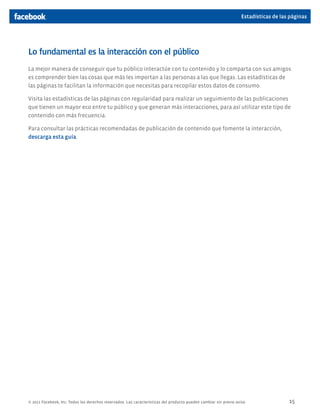 Estadísticas de las páginas




Lo fundamental es la interacción con el público
La mejor manera de conseguir que tu público interactúe con tu contenido y lo comparta con sus amigos
es comprender bien las cosas que más les importan a las personas a las que llegas. Las estadísticas de
las páginas te facilitan la información que necesitas para recopilar estos datos de consumo.

Visita las estadísticas de las páginas con regularidad para realizar un seguimiento de las publicaciones
que tienen un mayor eco entre tu público y que generan más interacciones, para así utilizar este tipo de
contenido con más frecuencia.

Para consultar las prácticas recomendadas de publicación de contenido que fomente la interacción,
descarga esta guía.




© 2011 Facebook, Inc. Todos los derechos reservados. Las características del producto pueden cambiar sin previo aviso.                15
 