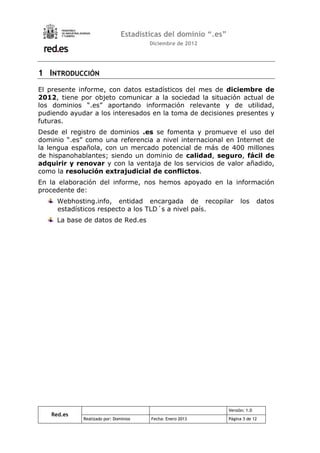 Estadísticas del dominio “.es”
                                       Diciembre de 2012




1 INTRODUCCIÓN
El presente informe, con datos estadísticos del mes de diciembre de
2012, tiene por objeto comunicar a la sociedad la situación actual de
los dominios “.es” aportando información relevante y de utilidad,
pudiendo ayudar a los interesados en la toma de decisiones presentes y
futuras.
Desde el registro de dominios .es se fomenta y promueve el uso del
dominio “.es” como una referencia a nivel internacional en Internet de
la lengua española, con un mercado potencial de más de 400 millones
de hispanohablantes; siendo un dominio de calidad, seguro, fácil de
adquirir y renovar y con la ventaja de los servicios de valor añadido,
como la resolución extrajudicial de conflictos.
En la elaboración del informe, nos hemos apoyado en la información
procedente de:
     Webhosting.info, entidad encargada de recopilar                  los      datos
     estadísticos respecto a los TLD´s a nivel país.
     La base de datos de Red.es




                                                                Versión: 1.0
   Red.es
             Realizado por: Dominios   Fecha: Enero 2013        Página 3 de 12
 