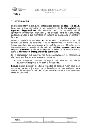 Estadísticas del dominio “.es”
                                         Mayo de 2012




1 INTRODUCCIÓN
El presente informe, con datos estadísticos del mes de Mayo de 2012,
tiene por objeto comunicar a los miembros de la Comunidad de
Agentes Registradores del dominio “.es”, la situación actual
aportando información relevante y de utilidad para la Comunidad,
pudiendo ayudar a sus miembros en la toma de decisiones presentes y
futuras.
Desde el registro de dominios .es se fomenta y promueve el uso del
dominio .es como una referencia a nivel internacional en Internet de la
lengua española, con un mercado potencial de más de 400 millones de
hispanohablantes; siendo un dominio de calidad, seguro, fácil de
adquirir y renovar y con la ventaja de los servicios de valor añadido,
como la resolución extrajudicial de conflictos.
En la elaboración del informe, nos hemos apoyado en la información
elaborada por Red.es y por empresas privadas:
      Webhosting.info, entidad encargada de recopilar                 los      datos
      estadísticos respecto a los TLD´s a nivel país.
Red.es quiere publicar los datos referidos al dominio “.es” para que
sirvan de ayuda a los agentes registradores en sus acciones para
apoyar a la divulgación del “.es” y sus ventajas frente a otros dominios
entre los usuarios.




                                                                Versión: 1.0
    Red.es
             Realizado por: Dominios   Fecha: Junio 2012        Página 3 de 11
 