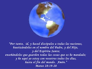 “ Por tanto,  id, y haced discípulos a todas las naciones,  bautizándolos en el nombre del Padre, y del Hijo,  y del Espíritu Santo; enseñándoles que guarden todas las cosas que os he mandado;  y he aquí yo estoy con vosotros todos los días, hasta el fin del mundo.  Amén.” Mateo 28:19-20 