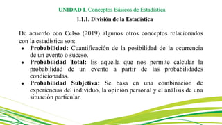 De acuerdo con Celso (2019) algunos otros conceptos relacionados
con la estadística son:
● Probabilidad: Cuantificación de la posibilidad de la ocurrencia
de un evento o suceso.
● Probabilidad Total: Es aquella que nos permite calcular la
probabilidad de un evento a partir de las probabilidades
condicionadas.
● Probabilidad Subjetiva: Se basa en una combinación de
experiencias del individuo, la opinión personal y el análisis de una
situación particular.
UNIDAD I. Conceptos Básicos de Estadística
1.1.1. División de la Estadística
 