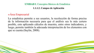 Área Empresarial
La estadística permite a sus usuarios, la recolección de forma precisa
de la información necesaria para que el análisis sea lo más certero
posible, esto aplicando cálculos de muestra, entre otros indicadores, y
luego, permite también la adecuada interpretación de los elementos con
que se cuenta (Saylin, 2008).
UNIDAD I. Conceptos Básicos de Estadística
1.1.1.2. Campos de Aplicación
 