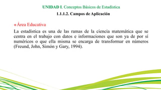 Área Educativa
La estadística es una de las ramas de la ciencia matemática que se
centra en el trabajo con datos e informaciones que son ya de por sí
numéricos o que ella misma se encarga de transformar en números
(Freund, John, Simón y Gary, 1994).
UNIDAD I. Conceptos Básicos de Estadística
1.1.1.2. Campos de Aplicación
 