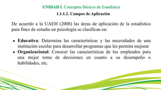 De acuerdo a la UAEH (2008) las áreas de aplicación de la estadística
para fines de estudio en psicología se clasifican en:
● Educativa: Determina las características y las necesidades de una
institución escolar para desarrollar programas que les permita mejorar
● Organizacional: Conocer las características de los empleados para
una mejor toma de decisiones en cuanto a su desempeño o
habilidades, etc.
UNIDAD I. Conceptos Básicos de Estadística
1.1.1.2. Campos de Aplicación
 