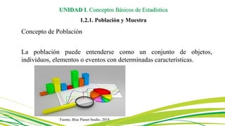 Concepto de Población
La población puede entenderse como un conjunto de objetos,
individuos, elementos o eventos con determinadas características.
UNIDAD I. Conceptos Básicos de Estadística
1.2.1. Población y Muestra
Fuente. Blue Planet Studio, 2019.
 