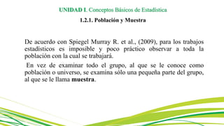 De acuerdo con Spiegel Murray R. et al., (2009), para los trabajos
estadísticos es imposible y poco práctico observar a toda la
población con la cual se trabajará.
En vez de examinar todo el grupo, al que se le conoce como
población o universo, se examina sólo una pequeña parte del grupo,
al que se le llama muestra.
UNIDAD I. Conceptos Básicos de Estadística
1.2.1. Población y Muestra
 