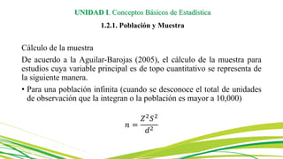 UNIDAD I. Conceptos Básicos de Estadística
1.2.1. Población y Muestra
Cálculo de la muestra
De acuerdo a la Aguilar-Barojas (2005), el cálculo de la muestra para
estudios cuya variable principal es de topo cuantitativo se representa de
la siguiente manera.
• Para una población infinita (cuando se desconoce el total de unidades
de observación que la integran o la población es mayor a 10,000)
𝑛 =
𝑍2
𝑆2
𝑑2
 