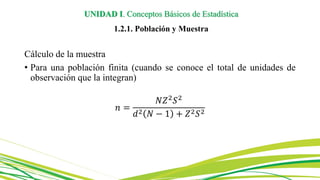 UNIDAD I. Conceptos Básicos de Estadística
1.2.1. Población y Muestra
Cálculo de la muestra
• Para una población finita (cuando se conoce el total de unidades de
observación que la integran)
𝑛 =
𝑁𝑍2
𝑆2
𝑑2 𝑁 − 1 + 𝑍2𝑆2
 