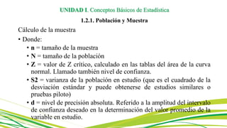UNIDAD I. Conceptos Básicos de Estadística
1.2.1. Población y Muestra
Cálculo de la muestra
• Donde:
• n = tamaño de la muestra
• N = tamaño de la población
• Z = valor de Z crítico, calculado en las tablas del área de la curva
normal. Llamado también nivel de confianza.
• S2 = varianza de la población en estudio (que es el cuadrado de la
desviación estándar y puede obtenerse de estudios similares o
pruebas piloto)
• d = nivel de precisión absoluta. Referido a la amplitud del intervalo
de confianza deseado en la determinación del valor promedio de la
variable en estudio.
 