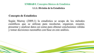 Concepto de Estadística
Según Murray (2009,1) la estadística se ocupa de los métodos
científicos que se utilizan para recolectar, organizar, resumir,
presentar y analizar datos así como para obtener conclusiones válidas
y tomar decisiones razonables con base en este análisis.
UNIDAD I. Conceptos Básicos de Estadística
1.1.1. División de la Estadística
 