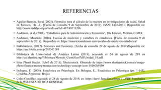 REFERENCIAS
• Aguilar-Barojas, Saraí (2005). Fórmulas para el cálculo de la muestra en investigaciones de salud. Salud
en Tabasco, 11(1-2). [Fecha de Consulta 9 de Septiembre de 2019]. ISSN: 1405-2091. Disponible en:
http://www.redalyc.org/articulo.oa?id=487/48711206
• Anderson, et al, (2008), “Estadística para la Administración y Economía”, 10a Edición, México, CDMX
• Anderson, Mauricio (2016). Escalas de medición y variables en estadística. [Fecha de consulta 9 de
septiembre de 2019]. Disponible en: https://mauricioanderson.com/escalas-de-medicion-estadistica/
• Bakhtiarzein, (2017). Statistics and Economy. [Fecha de consulta 29 de agosto de 2019]disponible en:
https://co.fotolia.com/p/205363189
• Biblioteca de Universidad de América Latina (2019), accesado el 24 de agosto de 219 en
http://ual.dyndns.org/Biblioteca/Metodo_Cientifico/Pdf/Unidad_10.pdf
• Blue Planet Studio. (Abril de 2019). Shutterstock. Obtenido de https://www.shutterstock.com/es/image-
photo/finance-money-transaction-technology-concept-icon-1416086450
• Bologna, E. (2008). Estadística en Psicología. En Bologna, E., Estadística en Psicología (pp. 1-143).
Cordoba, Argentina: Brujas
• Celso González, accesado el 28 de Agosto de 2019, en :https://tarwi.lamolina.edu.pe › ...PDF Resultados
de la Web ESTADÍSTICA GENERAL
 