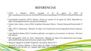 REFERENCIAS
• CLEU a distancia (2019), accesado el 24 de agosto de 2019 en
http://cleuadistancia.cleu.edu.mx/cleu/flash/PAG/lecturas/metodologia/2/M%E9todo%20estad%EDstico.pd
f
• Enciclopedia Económica (2017). Muestra. [Fecha de consulta 29 de agosto de 2019]. Disponible en:
https://enciclopediaeconomica.com/muestra-estadistica/
• Freund, John, Simón y Gary (1994). Estadística Elemental. México : Pearson Educación/Prentice-Hall, 8ª
ed.
• IDB. (2017). Shutterstock. Obtenido de https://www.shutterstock.com/es/image-photo/metrics-exposure-
52813
• Lind, Marchal, Wathen (2012). Estadística aplicada a los negocios y la economía; 13 ediciones.. Mc Graw
Hill. México
• MK photograp55 (Abril de 2019). Shutterstock. Obtenido de https://www.shutterstock.com/es/image-
photo/mobile-banking-network-business-people-using-598806239
• Murray R. Spiegel Et al (2009) "Estadística" 4ta edición, México D. F.
• Newbold, P., Carlson, William, y Thorne, Betty M. (2008). Estadística para Administración y Economía.
PEARSON EDUCACIÓN, S.A., Madrid, 2008. ISBN: 978-84-8322-403-8
 
