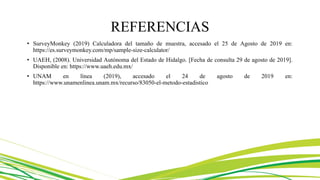 REFERENCIAS
• SurveyMonkey (2019) Calculadora del tamaño de muestra, accesado el 25 de Agosto de 2019 en:
https://es.surveymonkey.com/mp/sample-size-calculator/
• UAEH, (2008). Universidad Autónoma del Estado de Hidalgo. [Fecha de consulta 29 de agosto de 2019].
Disponible en: https://www.uaeh.edu.mx/
• UNAM en línea (2019), accesado el 24 de agosto de 2019 en:
https://www.unamenlinea.unam.mx/recurso/83050-el-metodo-estadistico
 