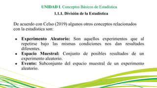 De acuerdo con Celso (2019) algunos otros conceptos relacionados
con la estadística son:
● Experimento Aleatorio: Son aquellos experimentos que al
repetirse bajo las mismas condiciones nos dan resultados
diferentes.
● Espacio Muestral: Conjunto de posibles resultados de un
experimento aleatorio.
● Evento: Subconjunto del espacio muestral de un experimento
aleatorio.
UNIDAD I. Conceptos Básicos de Estadística
1.1.1. División de la Estadística
 