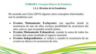 UNIDAD I. Conceptos Básicos de Estadística
1.1.1. División de la Estadística
De acuerdo con Celso (2019) algunos otros conceptos relacionados
con la estadística son:
● Eventos Mutuamente Excluyente: son aquellos donde la
ocurrencia de uno de ellos excluye posibilidad de ocurrencia del
otro, esto es, que no pueden ocurrir juntos.
● Eventos Mutuamente Exhaustivos: cuando la suma de todos los
eventos dan como resultado el espacio muestral.
● Eventos Independientes: se refiere a cuando la ocurrencia de un
evento no afecta a la ocurrencia de otro.
 