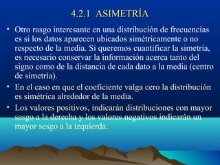 4.2.1 ASIMETRÍA4.2.1 ASIMETRÍA
• Otro rasgo interesante en una distribución de frecuencias
es si los datos aparecen ubicados simétricamente o no
respecto de la media. Si queremos cuantificar la simetría,
es necesario conservar la información acerca tanto del
signo como de la distancia de cada dato a la media (centro
de simetría).
• En el caso en que el coeficiente valga cero la distribución
es simétrica alrededor de la media.
• Los valores positivos, indicarán distribuciones con mayor
sesgo a la derecha y los valores negativos indicarán un
mayor sesgo a la izquierda.
 