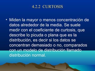 4.2.2 CURTOSIS4.2.2 CURTOSIS
• Miden la mayor o menos concentración de
datos alrededor de la media. Se suele
medir con el coeficiente de curtosis, que
describe lo picuda o plana que es la
distribución, es decir si los datos se
concentran demasiado o no, comparados
con un modelo de distribución llamado
distribución normal.
 