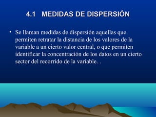 4.1 MEDIDAS DE DISPERSIÓN4.1 MEDIDAS DE DISPERSIÓN
• Se llaman medidas de dispersión aquellas que
permiten retratar la distancia de los valores de la
variable a un cierto valor central, o que permiten
identificar la concentración de los datos en un cierto
sector del recorrido de la variable. .
 