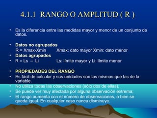 4.1.1 RANGO O AMPLITUD ( R )4.1.1 RANGO O AMPLITUD ( R )
• Es la diferencia entre las medidas mayor y menor de un conjunto de
datos.
• Datos no agrupados
R = Xmax-Xmin Xmax: dato mayor Xmin: dato menor
• Datos agrupados
• R = Ls – Li Ls: límite mayor y Li: límite menor
• PROPIEDADES DEL RANGO
• Es fácil de calcular y sus unidades son las mismas que las de la
variable.
• No utiliza todas las observaciones (sólo dos de ellas);
• Se puede ver muy afectada por alguna observación extrema;
• El rango aumenta con el número de observaciones, o bien se
queda igual. En cualquier caso nunca disminuye.
 