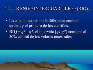 4.1.2 RANGO INTERCUARTÍLICO (RIQ).4.1.2 RANGO INTERCUARTÍLICO (RIQ).
• Lo calculamos como la diferencia entre el
tercero y el primero de los cuartiles.
• RIQ = q3 - q1, el intervalo [q1,q3] contiene al
50% central de los valores muestrales.
 