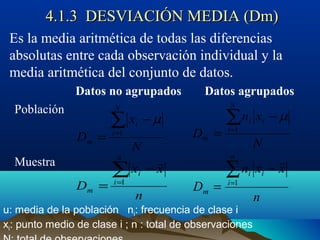 4.1.3 DESVIACIÓN MEDIA (Dm)4.1.3 DESVIACIÓN MEDIA (Dm)
Es la media aritmética de todas las diferencias
absolutas entre cada observación individual y la
media aritmética del conjunto de datos.
Datos no agrupados Datos agrupados
Población
Muestra
u: media de la población ni: frecuencia de clase i
xi: punto medio de clase i ; n : total de observaciones
N
x
D
N
i
i
m
∑=
−
= 1
µ
N
xn
D
N
i
ii
m
∑=
−
= 1
µ
n
xx
D
n
i
i
m
∑=
−
= 1
n
xxn
D
n
i
ii
m
∑=
−
= 1
 