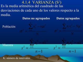 4.1.4 VARIANZA (S4.1.4 VARIANZA (S22
))
Es la media aritmética del cuadrado de las
desviaciones de cada uno de los valores respecto a la
media.
Datos no agrupados Datos agrupados
Población
Muestra
K: número de intervalos
N
Nxn
k
i
ii
2
1
2
2
µ
σ
−
=
∑=
1
2
1
2
2
−
−
=
∑=
n
xnxn
s
k
i
ii
1
2
1
2
2
−
−
=
∑=
n
xnx
s
n
i
i
N
nx
N
i
i
2
1
2
2
µ
σ
−
=
∑=
 