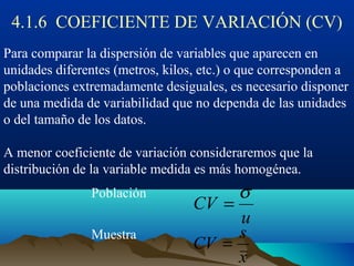 4.1.6 COEFICIENTE DE VARIACIÓN (CV)
Para comparar la dispersión de variables que aparecen en
unidades diferentes (metros, kilos, etc.) o que corresponden a
poblaciones extremadamente desiguales, es necesario disponer
de una medida de variabilidad que no dependa de las unidades
o del tamaño de los datos.
A menor coeficiente de variación consideraremos que la
distribución de la variable medida es más homogénea.
Población
Muestra
u
CV
σ
=
x
s
CV =
 