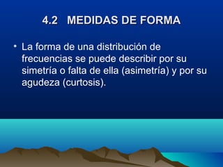 4.2 MEDIDAS DE FORMA4.2 MEDIDAS DE FORMA
• La forma de una distribución de
frecuencias se puede describir por su
simetría o falta de ella (asimetría) y por su
agudeza (curtosis).
 