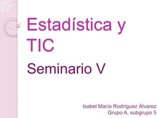 Estadística y
TIC
Seminario V

       Isabel María Rodríguez Álvarez
                 Grupo A, subgrupo 5
 