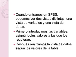  Cuando entramos en SPSS,
  podemos ver dos vistas distintas: una
  vista de variables y una vista de
  datos.
 Primero introducimos las variables,
  asignándoles valores a las que los
  requieran.
 Después realizamos la vista de datos
  según los valores de la tabla.
 
