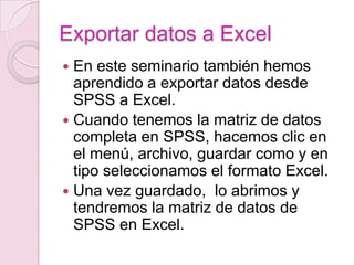 Exportar datos a Excel
 En este seminario también hemos
  aprendido a exportar datos desde
  SPSS a Excel.
 Cuando tenemos la matriz de datos
  completa en SPSS, hacemos clic en
  el menú, archivo, guardar como y en
  tipo seleccionamos el formato Excel.
 Una vez guardado, lo abrimos y
  tendremos la matriz de datos de
  SPSS en Excel.
 