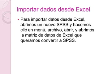 Importar dados desde Excel
   Para importar datos desde Excel,
    abrimos un nuevo SPSS y hacemos
    clic en menú, archivo, abrir, y abrimos
    la matriz de datos de Excel que
    queramos convertir a SPSS.
 