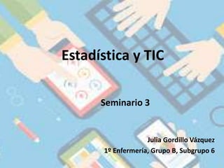 Estadística y TIC
Seminario 3
Julia Gordillo Vázquez
1º Enfermería, Grupo B, Subgrupo 6
 