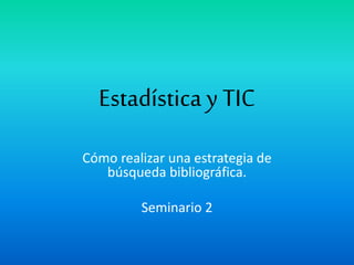 Estadística y TIC
Cómo realizar una estrategia de
búsqueda bibliográfica.
Seminario 2
 